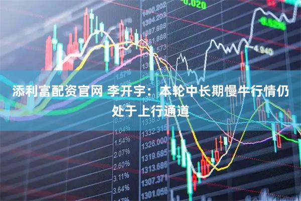 添利富配资官网 李开宇：本轮中长期慢牛行情仍处于上行通道