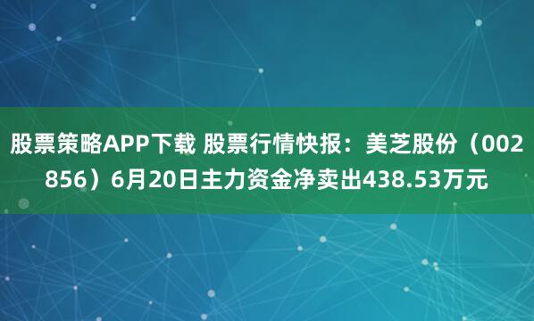 股票策略APP下载 股票行情快报：美芝股份（002856）6月20日主力资金净卖出438.53万元