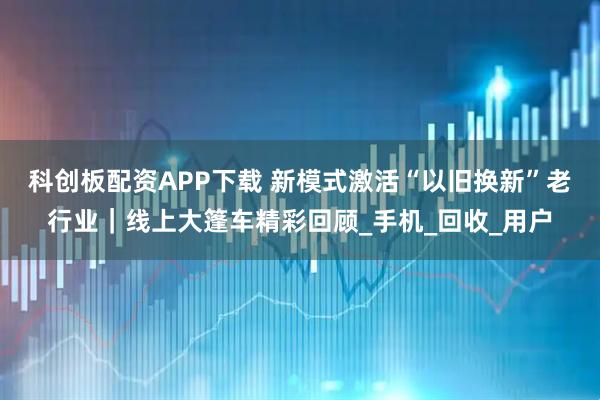 科创板配资APP下载 新模式激活“以旧换新”老行业｜线上大篷车精彩回顾_手机_回收_用户