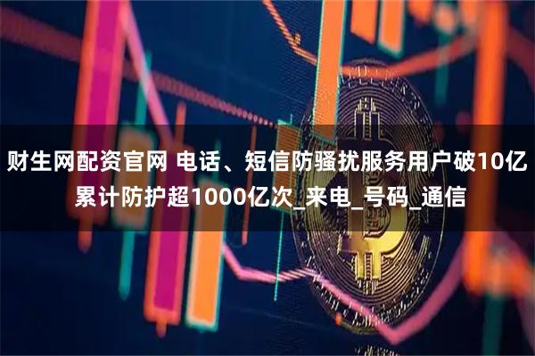 财生网配资官网 电话、短信防骚扰服务用户破10亿 累计防护超1000亿次_来电_号码_通信